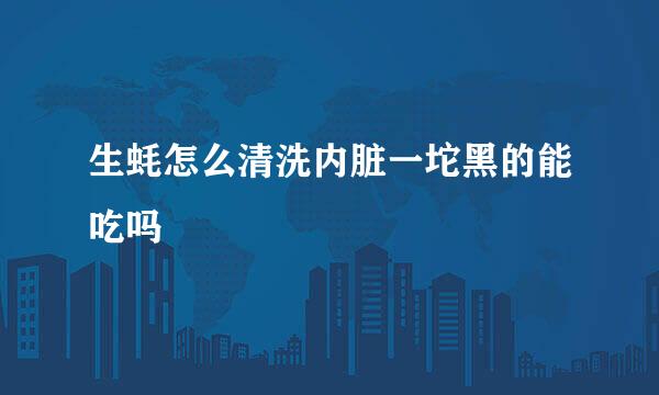 生蚝怎么清洗内脏一坨黑的能吃吗