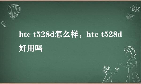 htc t528d怎么样，htc t528d好用吗