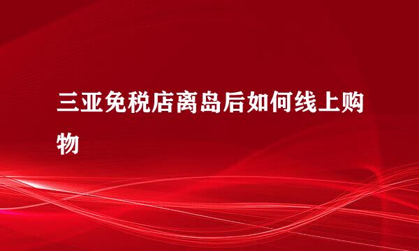 三亚免税店离岛后如何线上购物