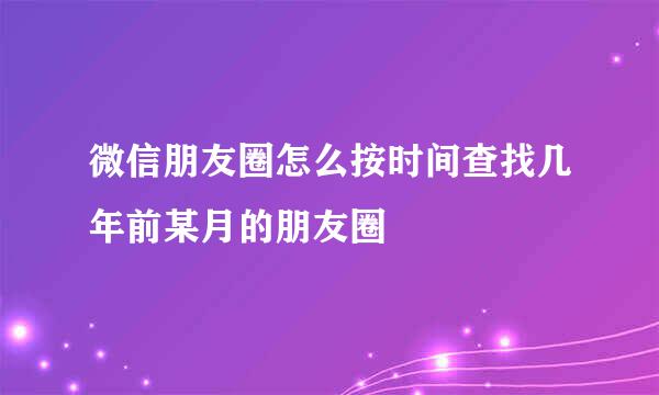微信朋友圈怎么按时间查找几年前某月的朋友圈