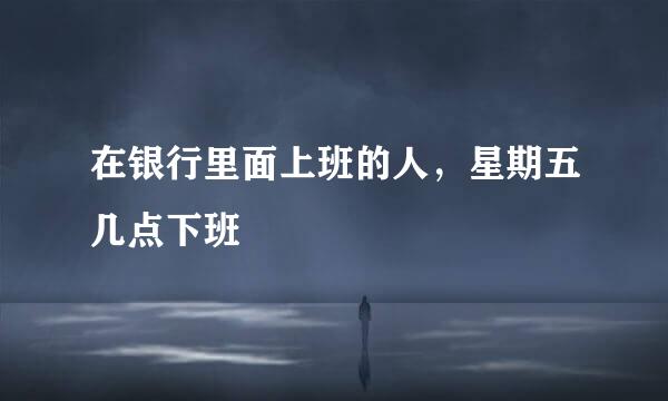 在银行里面上班的人，星期五几点下班
