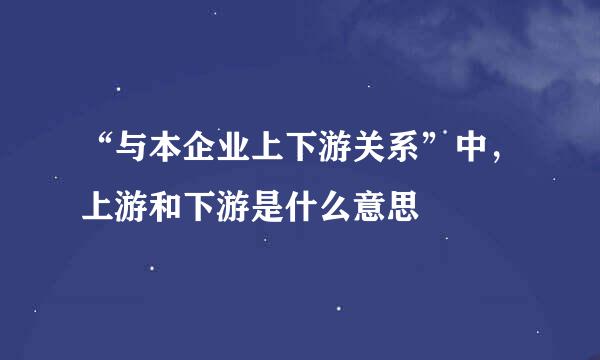 “与本企业上下游关系”中，上游和下游是什么意思