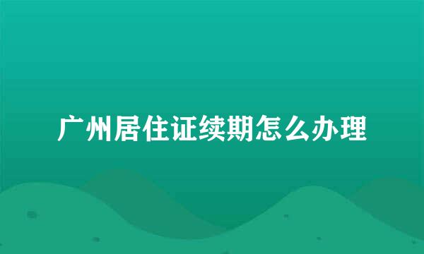 广州居住证续期怎么办理