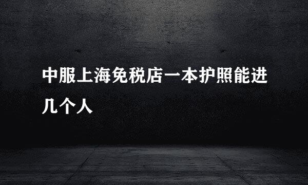 中服上海免税店一本护照能进几个人