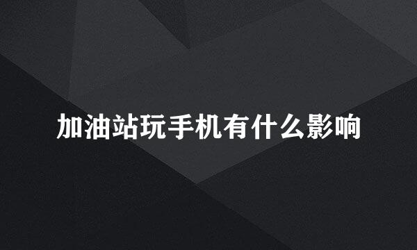 加油站玩手机有什么影响