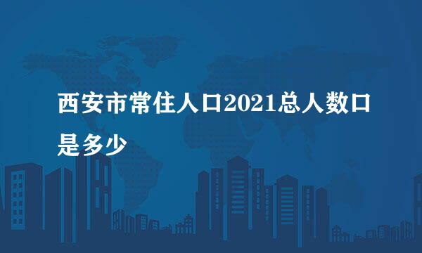 西安市常住人口2021总人数口是多少