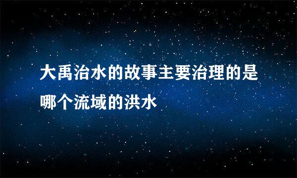 大禹治水的故事主要治理的是哪个流域的洪水