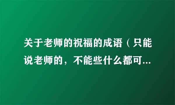 关于老师的祝福的成语（只能说老师的，不能些什么都可以用的祝福语）
