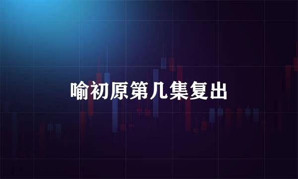 喻初原第几集复出