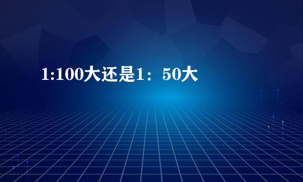 1:100大还是1：50大