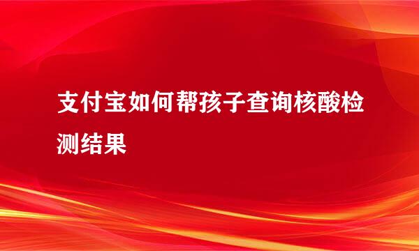 支付宝如何帮孩子查询核酸检测结果