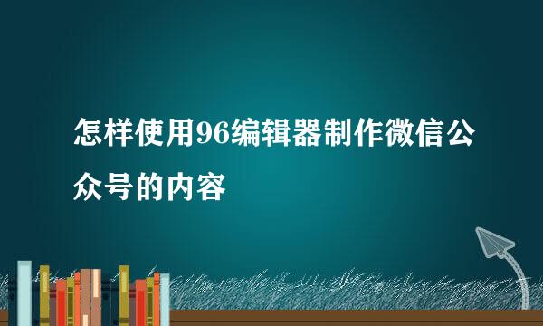 怎样使用96编辑器制作微信公众号的内容