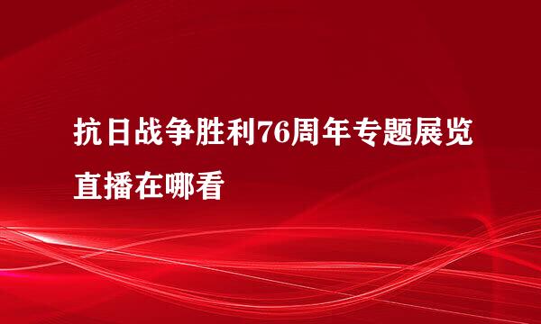 抗日战争胜利76周年专题展览直播在哪看