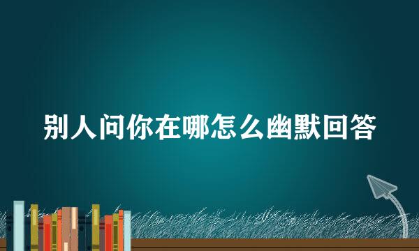 别人问你在哪怎么幽默回答
