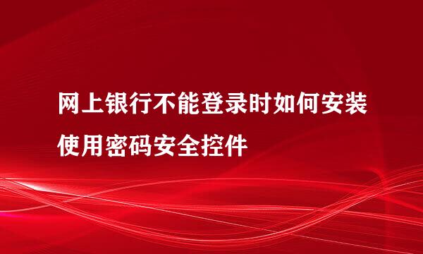 网上银行不能登录时如何安装使用密码安全控件