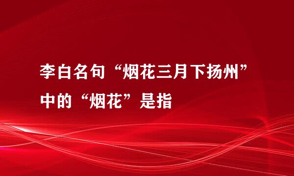 李白名句“烟花三月下扬州”中的“烟花”是指