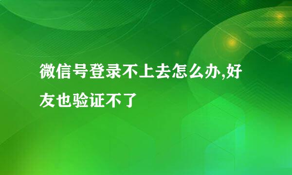 微信号登录不上去怎么办,好友也验证不了