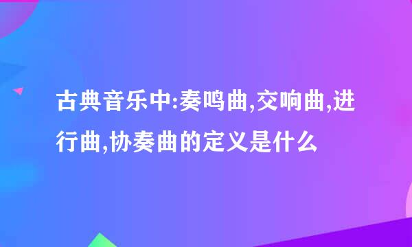 古典音乐中:奏鸣曲,交响曲,进行曲,协奏曲的定义是什么