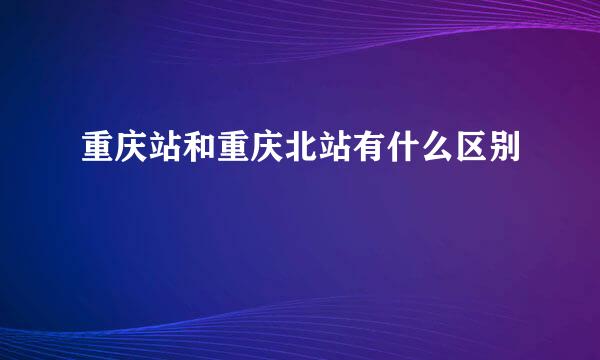 重庆站和重庆北站有什么区别