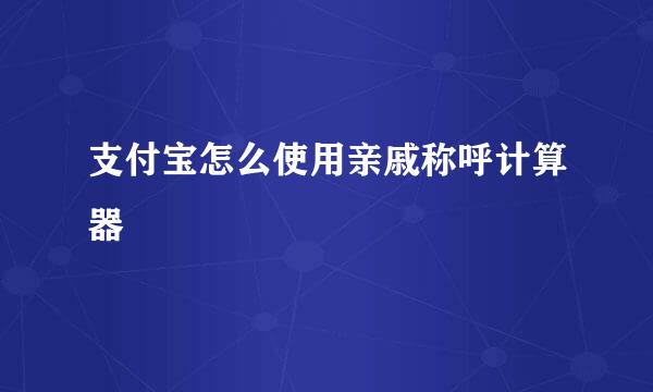支付宝怎么使用亲戚称呼计算器