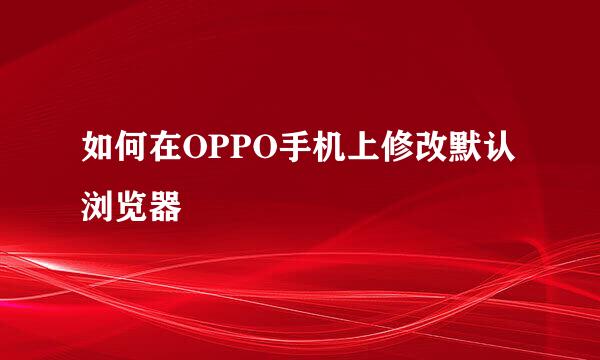 如何在OPPO手机上修改默认浏览器