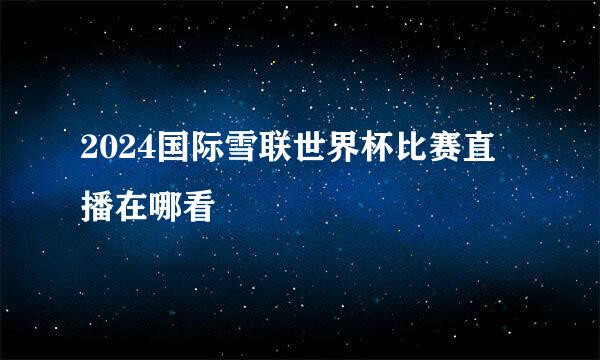 2024国际雪联世界杯比赛直播在哪看