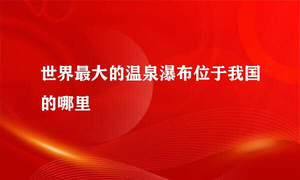 世界最大的温泉瀑布位于我国的哪里