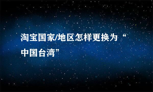淘宝国家/地区怎样更换为“中国台湾”