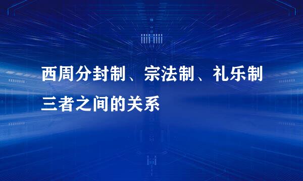 西周分封制、宗法制、礼乐制三者之间的关系