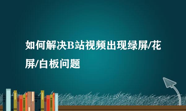 如何解决B站视频出现绿屏/花屏/白板问题