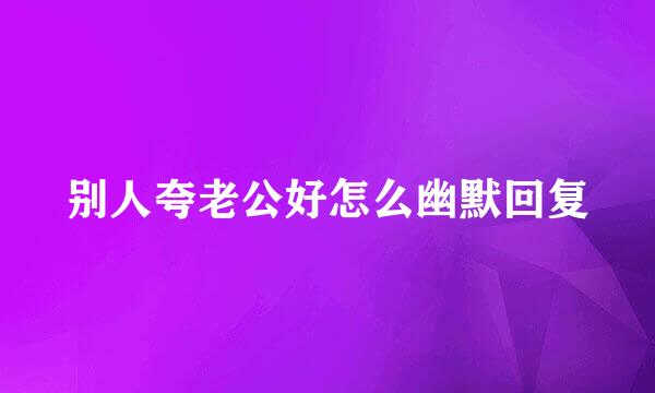 别人夸老公好怎么幽默回复