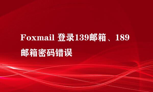 Foxmail 登录139邮箱、189邮箱密码错误