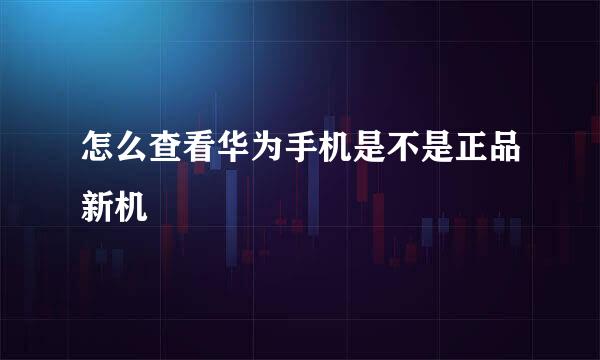 怎么查看华为手机是不是正品新机