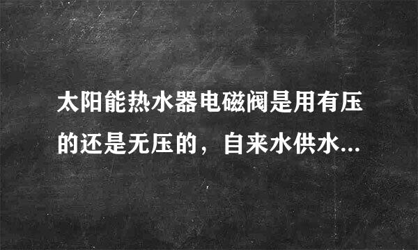 太阳能热水器电磁阀是用有压的还是无压的，自来水供水的。请真懂得回答。最好说一下内部控制原理