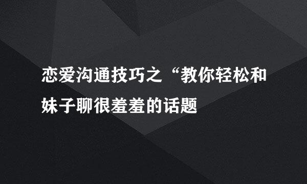 恋爱沟通技巧之“教你轻松和妹子聊很羞羞的话题