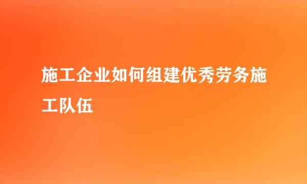 施工企业如何组建优秀劳务施工队伍