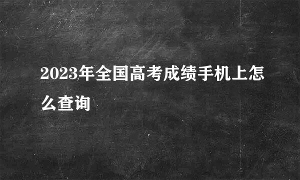 2023年全国高考成绩手机上怎么查询