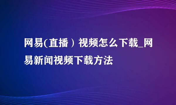 网易(直播）视频怎么下载_网易新闻视频下载方法