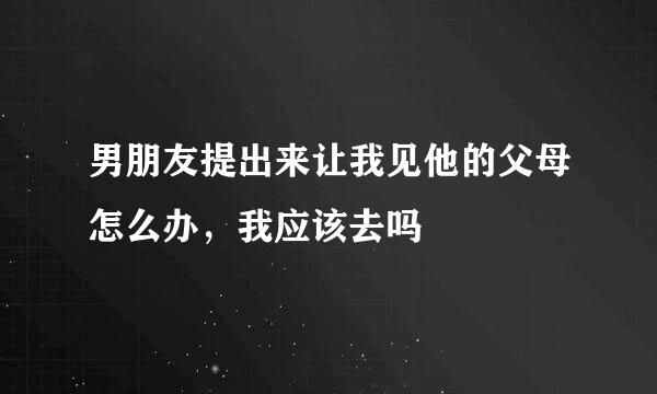 男朋友提出来让我见他的父母怎么办，我应该去吗