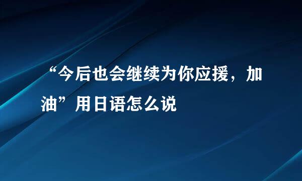 “今后也会继续为你应援，加油”用日语怎么说