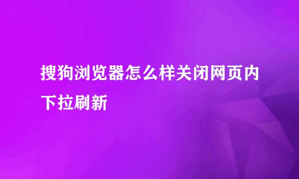 搜狗浏览器怎么样关闭网页内下拉刷新