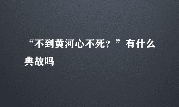 “不到黄河心不死？”有什么典故吗