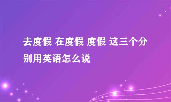 去度假 在度假 度假 这三个分别用英语怎么说