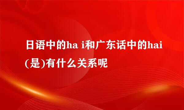 日语中的ha i和广东话中的hai(是)有什么关系呢