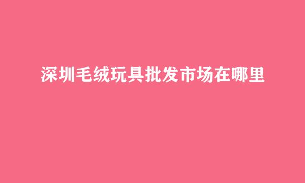 深圳毛绒玩具批发市场在哪里