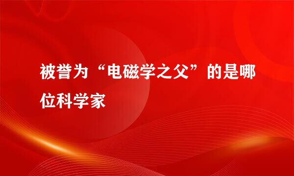 被誉为“电磁学之父”的是哪位科学家