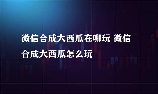 微信合成大西瓜在哪玩 微信合成大西瓜怎么玩