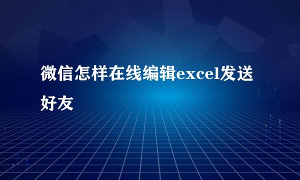 微信怎样在线编辑excel发送好友