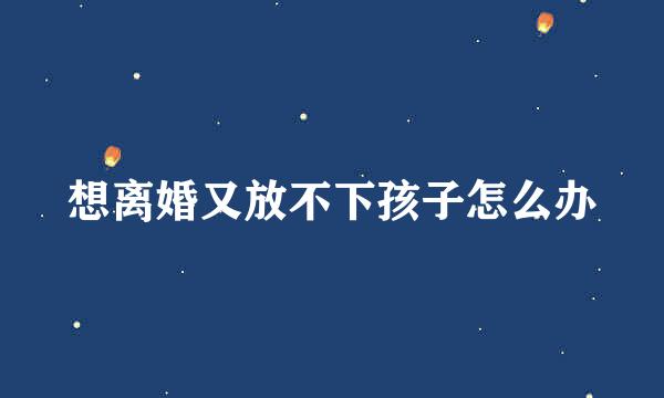 想离婚又放不下孩子怎么办