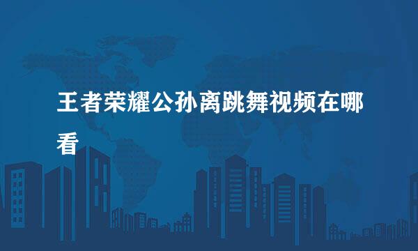 王者荣耀公孙离跳舞视频在哪看